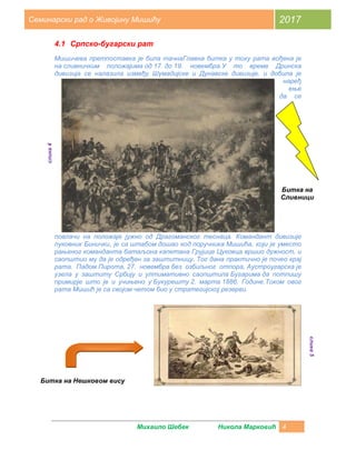 Михаило Шебек Никола Марковић 4
Семинарски рад о Живојину Мишићу 2017
4.1 Српско-бугарски рат
Мишичева претпоставка је била тачнаГлавна битка у току рата вођена је
на сливничким положајима од 17. до 19. новембра.У то време Дринска
дивизија се налазила између Шумадијске и Дунавске дивизије, и добила је
наређ
ење
да се
повлачи на положаје јужно од Драгоманског теснаца. Командант дивизије
пуковник Бинички, је са штабом дошао код поручника Мишића, који је уместо
рањеног команданта батаљона капетана Грујице Цуковца вршио дужност, и
саопштио му да је одређен за заштитницу. Тог дана практично је почео крај
рата. Падом Пирота, 27. новембра без озбиљног отпора, Аустроугарска је
узела у заштиту Србију и ултимативно саопштила Бугарима да потпишу
примирје што је и учињено у Букурешту 2. марта 1886. Године.Током овог
рата Мишић је са својом четом био у стратегијској резерви.
Битка на
Сливници
слика4
Битка на Нешковом вису
слика5
 