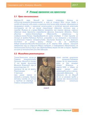 Михаило Шебек Никола Марковић 5
Семинарски рад о Живојину Мишићу 2017
5 Утицај промене на престолу
5.1 Прво пензионисање
Изјутра 30. маја, Мишић је примио отворену депешу са
потписом генерала Атанацковића, у којој је стајало: Због личне свађе и
сукоба од прошле ноћи краљ и краљица нису више међу живима; образована је
привремена влада; с окружним начелницима и осталим месним властима
постарајте се да на вашој територији одржите потпуни мир и
поредак. Живојин је у време Мајског преврата, као лојалан официр, савесно
обављао своје дужности команданта Дринске дивизијске области. После
убиства краља Александара Обреновића, завереници су
изабрали кнеза Петра Карађорђевића за новог владара. У том периоду из
пензије је враћен Радомир Путник, унапређен у чин генерала и постављен
за начелника Главног генералштаба. Приликом доласка на нову дужност
поставио је услов краљу Петру I да за помоћника
добије пуковника Мишића.Пензионисан је 24. марта 1904. године, заслугом
завереника који су извршили Мајски преврат, а неформално образложење за
пензионисање било је да је: као обреновићевац морао да оде из војске. Заједно
са њим су пензионисани још два официра.
5.2 Мишићево реактивирање
Током Анексионе кризе на лични захтев начелника
Главног генералштаба генерала Радомира
Путника, Мишић је поново позван да се реактивира.
У то време министар војни је био генерал
Михаило Живковић, који је позвао Живојина у
министарство 10. марта 1909. и одмах се
сагласио да му се врати његов ранији ранг.
Реактивиран је захваљујући рупи у закону.
У Српским новинама објављена су
три указа: првим се односило да се Мишић
преводи у резерву, другим да се из резерве враћа у
активну службу са истим рангом пре пензионисања
и трећим се одређује за помоћника начелника
Главног генералштаба.
слика 6
 