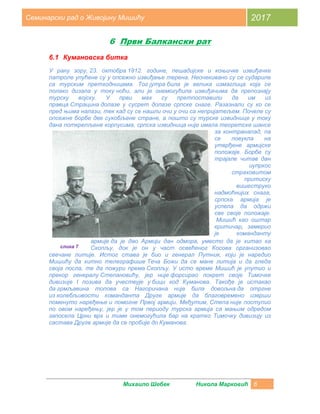 Михаило Шебек Никола Марковић 6
Семинарски рад о Живојину Мишићу 2017
6 Први Балкански рат
6.1 Кумановска битка
У рану зору, 23. октобра 1912. године, пешадијске и коњичке извиђачке
патроле упућене су у опсежно извиђање терена. Неочекивано су се судариле
са турским претходницама. Тог јутра била је велика измаглица која се
полако дизала у току ноћи, али је онемогућила извиђачима да препознају
турску војску. У први мах су претпоставили да им из
правца Страцина долазе у сусрет долазе српске снаге. Разазнали су ко се
пред њима налази, тек кад су се нашли очи у очи са непријатељем. Почеле су
опсежне борбе две сукобљене стране, а пошто су турске извиднице у току
дана поткрепљене корпусима, српска извидница није имала теоретске шансе
за контранапад, па
се повукла на
утврђене армијске
положаје. Борбе су
трајале читав дан
иупркос
страховитом
притиску
вишеструко
надмоћнијих снага,
српска армија је
успела да одржи
све своје положаје.
Мишић као оштар
критичар, замерио
је команданту
армије да је дао Армији дан одмора, уместо да је хитао ка
Скопљу, док је он у част освећеног Косова организовао
свечане литије. Истог става је био и генерал Путник, који је наредио
Мишићу да хитно телеграфише Теча Божи да се мане литија и да гледа
своја посла, те да пожури према Скопљу. У исто време Мишић је упутио и
прекор генералу Степановићу, јер није форсирао покрет своје Тимочке
дивизије I позива да учествује у бици код Куманова. Такође је истакао
да грмљавина топова са Нагоричана није била довољна да отргне
из колебљивости команданта Друге армије да благовремено изврши
поменуто наређење и помогне Првој армији. Међутим, Степа није поступио
по овом наређењу, јер је у том периоду турска армија са мањим одредом
запосела Црни врх и тиме онемогућила бар на кратко Тимочку дивизију из
састава Друге армије да се пробије до Куманова.
слика 7
 