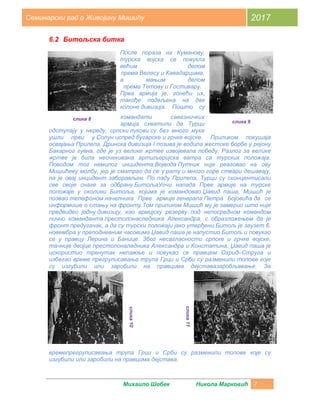 Михаило Шебек Никола Марковић 7
Семинарски рад о Живојину Мишићу 2017
6.2 Битољска битка
После пораза на Куманову,
турска војска се повукла
већим делом
према Велесу и Кавадарцима,
а мањим делом
према Тетову и Гостивару.
Прва армија је, гонећи их,
такође подељена на две
колоне дивизија. Пошто су
командати савезничких
армија схватили да Турци
одступају у нереду, српски пукови су без много муке
ушли први у Солун испред бугарске и грчке војске. Приликом покушаја
освајања Прилепа, Дринска дивизија I позива је водила жестоке борбе у рејону
Бакарног гувна, где је уз велике жртве извојевала победу. Разлог за велике
жртве је била неочекивана артиљеријска ватра са турских положаја.
Поводом тог немилог инцидента.Војвода Путник није реаговао на ову
Мишићеву молбу, јер је сматрао да се у рату и много горе ствари дешавају,
па је овај инцидент заборављен. По паду Прилепа, Турци су сконцентисали
све своје снаге за одбрану БитољаУочи напада Прве армије на турске
положаје у околини Битоља, којима је командовао Џавид паша, Мишић је
позвао телефоном начелника Прве армије генерала Петра Бојовића да се
информише о стању на фронту.Том приликом Мишић му је замерио што није
предвидео једну дивизију, као армијску резерву под непосредном командом
лично команданта престолонаследника Александра, с образложењем да је
фронт предугачак, а да су турски положаји јако утврђени.Битољ је заузет 6.
новембра у преподневним часовима.Џавид паша је напустио Битољ и повукао
се у правцу Лерина и Банице. Због несагласности српске и грчке војске,
тачније двојце престолоналедника Александра и Констатина, Џавид паша је
искористио тренутак непажње и повукао се правцем Охрид–Струга и
избегао време прегруписавања трупа Грци и Срби су разменили топове које
су изгубили или заробили на правцима дејставазаробљавање. За
времепрегруписавања трупа Грци и Срби су разменили топове које су
изгубили или заробили на правцима дејстава.
слика 8
слика 9
слика10
слика11
 