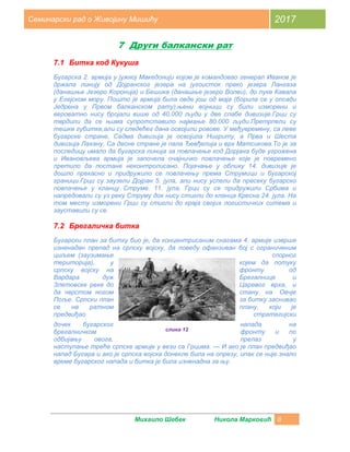 Михаило Шебек Никола Марковић 8
Семинарски рад о Живојину Мишићу 2017
7 Други балкански рат
7.1 Битка код Кукуша
Бугарска 2. армија у јужној Македонији којом је командовао генерал Иванов је
држала линију од Дојранског језера на југоисток преко језера Лангаза
(данашње Језеро Коронија) и Бешика (данашње језеро Волви), до луке Кавала
у Егејском мору. Пошто је армија била овде још од маја (борила се у опсади
Једрена у Првом балканском рату),њени војници су били изморени и
вероватно нису бројали више од 40.000 људи у две слабе дивизије.Грци су
тврдили да се њима супротставило најмање 80.000 људи.Претрпели су
тешке губитке,али су следећег дана освојили ровове. У међувремену, са леве
бугарске стране, Седма дивизија је освојила Нигриту, а Прва и Шеста
дивизија Лахану. Са десне стране је пала Ђевђелија и врх Матсикова.То је за
последицу имало да бугарска линија за повлачење код Дорјана буде угрожена
и Ивановљева армија је започела очајничко повлачење које је повремено
претило да постане неконтролисано. Појачање у облику 14. дивизије је
дошло прекасно и придружило се повлачењу према Струмици и бугарској
граници.Грци су заузели Дојран 5. јула, али нису успели да пресеку бугарско
повлачење у кланцу Струме. 11. јула, Грци су се придружили Србима и
напредовали су уз реку Струму док нису стигли до кланца Кресна 24. јула. На
том месту изморени Грци су стигли до краја својих логистичких ситема и
зауставили су се.
7.2 Брегаличка битка
Бугарски план за битку био је, да концентрисаним снагама 4. армије изврше
изненадан препад на српску војску, да поведу офанзиван бој с ограниченим
циљем (заузимање спорног
територија), у којем да потуку
српску војску на фронту од
Вардара дуж Брегалнице и
Злетовске реке до Царевог врха, и
да чврстом ногом стану на Овчје
Поље. Српски план за битку заснивао
се на ратном плану, који је
предвиђао стратегијски
дочек бугарског напада на
брегалничком фронту и по
одбијању овога, прелаз у
наступање треће српске армије у вези са Грцима. — И ако је план предвиђао
напад Бугара и ако је српска војска донекле била на опрезу, ипак се није знало
време бугарског напада и битка је била изненадна за њу.
слика 12
 