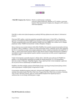 GLOBALIZACIJA MEDIJA




- Pink BH Company doo, Bijeljina - Društvo za informisanje i marketing
                                   (osnivač je Dasto-Semtel doo, Bijeljina sa 51% učešća u osnovnom
                                   kapitalu i Pink International Company doo, Beograd sa 49% učešća u
                                   osnovnom kapitalu),




Pink BH je vodeća televizijska kompanija na području BiH koja gledaocima nudi zabavni i informativni
program.

Osnovana 2003. godine, u uslovima ograničene geografske pokrivenosti, 15.jula 2005. g. Regulatorna
agencija za komunikacije (RAK) dodjelila joj je licencu za emitovanje programa na period od 10 godina.
Trenutno, geografska pokrivenost BiH signalom PinkBH televizije je 80%, što se odnosi na 63% ukupne
populacije zemlje. PinkBH ima kancelarije i studije u Banjaluci i Sarajevu.

Iako je relativno nova na televizijskom tržištu BiH, PinkBH je brzo postala izuzetna komercijalna sila koja
ga oblikuje. 2005.g. PinkBH je, u odnosu na ostale komercijalne stanice, zabeležila najveći udeo gledanosti
od 12%, te se plasirala na drugo mesto ukupne gledanosti u državi, odmah iza Federalne televizije(FTV). U
2006. g., prema istraživanjima agencije Marecco Index Bosnia (članice Gallup International-a) PinkBH je
zahvaljujući kvaliteti svoga programa uspešno zadržala svoju poziciju na tržištu, postavši najgledanijom
televizijom u BiH.

Vodeći cilj kompanije je ponuditi program iz oblasti zabave. Statistike jasno pokazuju da PinkBH ima
publiku u svim demografskim skupinama (od mlađih do starijih generacija), te u svim geografskim
delovima zemlje (i Federacije i Republike Srpske). Stoga, rejtinzi privlače većinu kompanija i oglašivača
da svoj novac troše na reklamiranje na PinkBH televiziji.

PinkBH je član Pink medijske gurpacije (Pink Media Group), najvećeg privatnog komercijalnog emitera
zabavnog programa i medijske grupe za Jugoistočnu Evropu.

Licenciranjem određenih programa (zabavnih i informativnih) PinkBH je proširila svoje emitovanje na
satelitske televizijske kanale Pink Plus i Pink Extra. Program Pink Plus i Pink Extra se emitije u Australiji,
Aziji, Evropi i Sjevernoj Americi, gdje živi većina etničkih skupina bivše Jugoslavije koje su
zainteresovane za servisiranje informacijama iz regije.




Pink BH Manadžerska struktura



Dragan Žebeljan                                                                                            -10-
 
