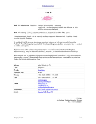 GLOBALIZACIJA MEDIJA



                                                  PINK M




Pink M Company doo, Podgorica- Društvo za informisanje i marketing
                                (osnivač je Pink International Company doo, Beograd sa 100%
                               učešćem u osnovnom kapitalu),

Pink M Company u Crnoj Gori emituje televizijski program od decembra 2002. godine.

Odmah po puštanju signala Pink M televizija je ušla u crnogorske domove u svih 12 opština, čime je
osvojila simpatije gledalaca.

U produkciji PinkM, od prvog dana njenog postojanja, priprema se informativno–politička emisija
"Infotop". Pored "Infotopa", produkcija Pink M realizuje i druge emisije, kako samostalno, tako i u saradnji
sa ostalim televizijama.

Pomenuću samo neke: nedeljna emisija "Epicentar" i svakodnevne emisije Balkan net i City kids,
Sportissimo, City, stanje na putevima, vremenska prognoza i jos niz zabavnih i informativnih emisija.

Marketing tim Pink M je proširio svoju ponudu sa novim projektom "TV Bilbord", koji je naišao na veliko
interesovanje klijenata. Običan bilbord imaju priliku da vide samo prolaznici u ulici u kojoj je postavljen.
Pinkov TV bilbord vidi čitava Crna Gora.


Adresa                                ulica Slobode br. 78
Grad                                  Podgorica
Zemlja                                Crna Gora
Poštanski broj:                       81000
Telefon                               +382 (0)81 403 504 / 517 / 502
Faks                                  +382 (0)81 403 501 / 231 246
                                      pinkm@cg.yu
                                      pinkm@montsky.net
Email                                 pinkcg@cg.yu
                                      tvpinkm@cg.yu
                                      produkcija@pinkm.cg.yu
Prezentacija                          http://www.rtvpink.com/pinkm/
Satelit                               Eutelsat W2 (Total TV)



                                                                                                 PINK M
                                                                     Mr. Božidar Šundić, Managing Director
                                                                                     Tel: +381 81 231 205




Dragan Žebeljan                                                                                          -12-
 