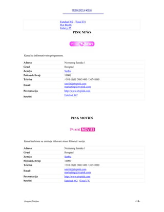 GLOBALIZACIJA MEDIJA



                                  Eutelsat W2 (Total TV)
                                  Hot Bird 6
                                  Galaxy 25
                                               PINK NEWS




Kanal sa informativnim programom.

Adresa                                Neznanog Junaka 1
Grad                                  Beograd
Zemlja                                Serbia
Poštanski broj:                       11000
Telefon                               +381 (0)11 3063 400 / 3674 080
                                      satelit@rtvpink.com
Email
                                      marketing@rtvpink.com
Prezentacija                          http://www.rtvpink.com
                                      Eutelsat W2
Sateliti




                                             PINK MOVIES




Kanal na kome se emituju titlovani strani filmovi i serije.

Adresa                                Neznanog Junaka 1
Grad                                  Beograd
Zemlja                                Serbia
Poštanski broj:                       11000
Telefon                               +381 (0)11 3063 400 / 3674 080
                                      satelit@rtvpink.com
Email
                                      marketing@rtvpink.com
Prezentacija                          http://www.rtvpink.com
Sateliti                              Eutelsat W2 (Total TV)




Dragan Žebeljan                                                        -14-
 