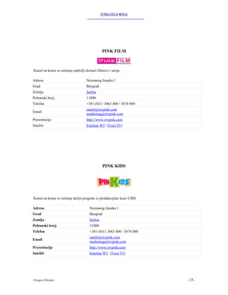 GLOBALIZACIJA MEDIJA




                                               PINK FILM



Kanal na kome se emituju najbolji domaći filmovi i serije.

Adresa                             Neznanog Junaka 1
Grad                               Beograd
Zemlja                             Serbia
Poštanski broj:                    11000
Telefon                            +381 (0)11 3063 400 / 3674 080
                                   satelit@rtvpink.com
Email
                                   marketing@rtvpink.com
Prezentacija                       http://www.rtvpink.com
Sateliti                           Eutelsat W2 (Total TV)




                                               PINK KIDS




Kanal na kome se emituje dečiji program iz produkcijske kuće UMS.

Adresa                               Neznanog Junaka 1
Grad                                 Beograd
Zemlja                               Serbia
Poštanski broj:                      11000
Telefon                              +381 (0)11 3063 400 / 3674 080
                                     satelit@rtvpink.com
Email
                                     marketing@rtvpink.com
Prezentacija                         http://www.rtvpink.com
Sateliti                             Eutelsat W2 (Total TV)




Dragan Žebeljan                                                       -15-
 