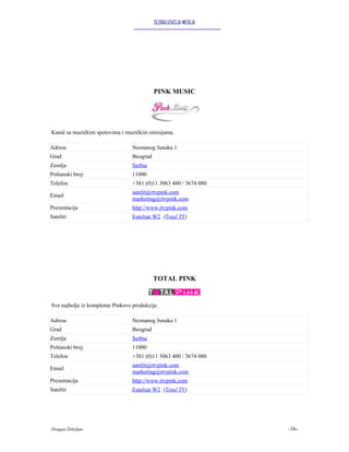 GLOBALIZACIJA MEDIJA




                                            PINK MUSIC




Kanal sa muzičkim spotovima i muzičkim emisijama.

Adresa                            Neznanog Junaka 1
Grad                              Beograd
Zemlja                            Serbia
Poštanski broj:                   11000
Telefon                           +381 (0)11 3063 400 / 3674 080
                                  satelit@rtvpink.com
Email
                                  marketing@rtvpink.com
Prezentacija                      http://www.rtvpink.com
Sateliti                          Eutelsat W2 (Total TV)




                                            TOTAL PINK


Sve najbolje iz kompletne Pinkove produkcije.

Adresa                            Neznanog Junaka 1
Grad                              Beograd
Zemlja                            Serbia
Poštanski broj:                   11000
Telefon                           +381 (0)11 3063 400 / 3674 080
                                  satelit@rtvpink.com
Email
                                  marketing@rtvpink.com
Prezentacija                      http://www.rtvpink.com
Sateliti                          Eutelsat W2 (Total TV)




Dragan Žebeljan                                                    -16-
 