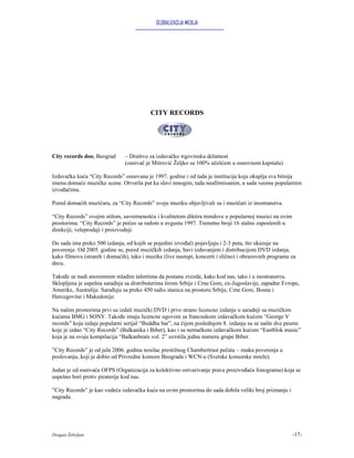 GLOBALIZACIJA MEDIJA




                                          CITY RECORDS




City records doo, Beograd      – Društvo za izdavačko trgovinsku delatnost
                               (osnivač je Mitrović Željko sa 100% učešćem u osnovnom kapitalu)

Izdavačka kuća “City Records” osnovana je 1997. godine i od tada je institucija koja okuplja sva bitnija
imena domaće muzičke scene. Otvorila put ka slavi mnogim, tada neafirmisanim, a sada veoma popularnim
izvođačima.

Pored domaćih muzičara, za “City Records” svoju muziku objavljivali su i muzičari iz inostranstva.

“City Records” svojim stilom, savremenošću i kvalitetom diktira trendove u popularnoj muzici na ovim
prostorima. “City Records” je počeo sa radom u avgustu 1997. Trenutno broji 16 stalno zaposlenih u
direkciji, veleprodaji i proizvodnji.

Do sada ima preko 500 izdanja, od kojih se pojedini izvođači pojavljuju i 2-3 puta, što ukazuje na
poverenje. Od 2005. godine se, pored muzičkih izdanja, bavi izdavanjem i distribucijom DVD izdanja,
kako filmova (stranih i domaćih), tako i muzike (live nastupi, koncerti i slično) i obrazovnih programa za
decu.

Takođe se nudi anonimnim mladim talentima da postanu zvezde, kako kod nas, tako i u inostranstvu.
Sklopljena je uspešna saradnja sa distributerima širom Srbije i Crne Gore, ex-Jugoslavije, zapadne Evrope,
Amerike, Australije. Sarađuju sa preko 450 radio stanica na prostoru Srbije, Crne Gore, Bosne i
Hercegovine i Makedonije.

Na našim prostorima prvi su izdali muzički DVD i prvo strano licencno izdanje u saradnji sa muzičkim
kućama BMG i SONY. Takođe imaju licencne ugovore sa francuskom izdavačkom kućom “George V
records” koja izdaje popularni serijal “Buddha bar”, na čijem poslednjem 8. izdanju su se našle dve pesme
koje je izdao “City Records” (Balkanika i Biber), kao i sa nemačkom izdavačkom kućom “Eastblok music”
koja je na svoju kompilaciju “Balkanbeats vol. 2” uvrstila jednu numeru grupe Biber.

”City Records” je od jula 2006. godina nosilac prestižnog Chambertrust pečata – znaka poverenja u
poslovanju, koji je dobio od Privredne komore Beograda i WCN-a (Svetske komorske mreže).

Jedan je od osnivača OFPS (Organizacija za kolektivno ostvarivanje prava proizvođača fonograma) koja se
uspešno bori protiv piraterije kod nas.

”City Records” je kao vodeća izdavačka kuća na ovim prostorima do sada dobila veliki broj priznanja i
nagrada.




Dragan Žebeljan                                                                                         -17-
 