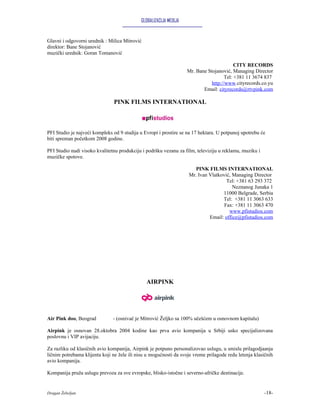 GLOBALIZACIJA MEDIJA


Glavni i odgovorni urednik : Milica Mitrović
direktor: Bane Stojanović
muzički urednik: Goran Tomanović

                                                                                           CITY RECORDS
                                                                    Mr. Bane Stojanović, Managing Director
                                                                                      Tel: +381 11 3674 837
                                                                               http://www.cityrecords.co.yu
                                                                           Email: cityrecords@rtvpink.com

                               PINK FILMS INTERNATIONAL



PFI Studio je najveći kompleks od 9 studija u Evropi i prostire se na 17 hektara. U potpunoj upotrebu će
biti spreman početkom 2008 godine.

PFI Studio nudi visoko kvalitetnu produkciju i podršku vezanu za film, televiziju u reklamu, muziku i
muzičke spotove.

                                                                       PINK FILMS INTERNATIONAL
                                                                    Mr. Ivan Vlatković, Managing Director
                                                                                     Tel: +381 63 293 372
                                                                                        Neznanog Junaka 1
                                                                                   11000 Belgrade, Serbia
                                                                                   Tel: +381 11 3063 633
                                                                                    Fax: +381 11 3063 470
                                                                                      www.pfistudios.com
                                                                             Email: office@pfistudios.com




                                               AIRPINK




Air Pink doo, Beograd          - (osnivač je Mitrović Željko sa 100% učešćem u osnovnom kapitalu)

Airpink je osnovan 28.oktobra 2004 kodine kao prva avio kompanija u Srbiji usko specijalizovana
poslovnu i VIP avijaciju.

Za razliku od klasičnih avio kompanija, Airpink je potpuno personalizovao uslugu, u smislu prilagodjaanja
ličnim potrebama klijenta koji ne žele ili nisu u mogućnosti da svoje vreme prilagode redu letenja klasičnih
avio kompanija.

Kompanija pruža uslugu prevoza za sve evropske, blisko-istočne i severno-afričke destinacije.


Dragan Žebeljan                                                                                         -18-
 