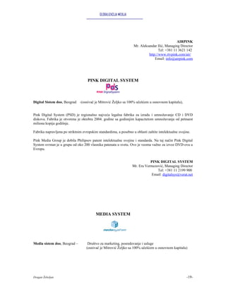 GLOBALIZACIJA MEDIJA




                                                                                               AIRPINK
                                                                   Mr. Aleksandar Ilić, Managing Director
                                                                                   Tel: +381 11 3621 142
                                                                            http://www.rtvpink.com/air/
                                                                                Email: info@airpink.com




                                    PINK DIGITAL SYSTEM



Digital Sistem doo, Beograd -(osnivač je Mitrović Željko sa 100% učešćem u osnovnom kapitalu),


Pink Digital System (PSD) je regionalno najveća legalna fabrika za izradu i umnožavanje CD i DVD
diskova. Fabrika je otvorena je oktobra 2004. godine sa godisnjim kapacitetom umnožavanja od petnaest
miliona kopija godišnje.

Fabrika napravljena po striktnim evropskim standardima, a posebno u oblasti zaštite intelektualne svojine.

Pink Media Group je dobila Philipsov patent intelektualne svojine i standarda. Na taj način Pink Digital
System svrstan je u grupu od oko 200 vlasnika patenata u svetu. Ovo je veoma važno za izvoz DVD-ova u
Evropu.


                                                                              PINK DIGITAL SYSTEM
                                                                   Mr. Era Vermezović, Managing Director
                                                                                  Tel: +381 11 2199 900
                                                                               Email: digitalsys@verat.net




                                          MEDIA SYSTEM




Media sistem doo, Beograd –         Društvo za marketing, posredovanje i usluge
                                   (osnivač je Mitrović Željko sa 100% učešćem u osnovnom kapitalu)




Dragan Žebeljan                                                                                        -19-
 