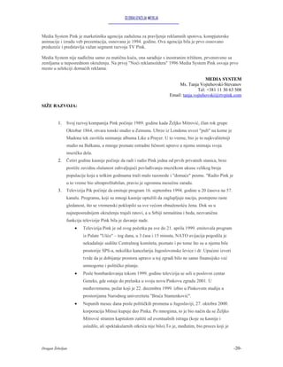GLOBALIZACIJA MEDIJA


Media System Pink je marketinška agencija zadužena za pravljenje reklamnih spotova, kompjuterske
animacije i izradu veb prezentacija, osnovana je 1994. godine. Ova agencija bila je prvo osnovano
preduzeće i predstavlja važan segment razvoja TV Pink.

Media System nije nadležna samo za matičnu kuću, ona sarađuje s inostranim tržištem, prvenstveno sa
zemljama u neposrednom okruženju. Na prvoj "Noći reklamoždera" 1996 Media System Pink osvaja prvo
mesto u selekciji domaćih reklama.

                                                                                          MEDIA SYSTEM
                                                                            Ms. Tanja Vojtehovski-Stevanov
                                                                                      Tel: +381 11 30 63 508
                                                                       Email: tanja.vojtehovski@rtvpink.com

SIŽE RAZVOJA:


         1.   Svoj razvoj kompanija Pink počinje 1989. godine kada Željko Mitrović, član rok grupe
              Oktobar 1864, otvara tonski studio u Zemunu. Ubrzo iz Londona uvozi "pult" na kome je
              Madona tek završila snimanje albuma Like a Prayer. U to vreme, bio je to najkvalitetniji
              studio na Balkanu, a mnoge poznate estradne ličnosti upravo u njemu snimaju svoja
              muzička dela.
         2.   Četiri godine kasnije počinje da radi i radio Pink jedna od prvih privatnih stanica, brzo
              postiže zavidnu slušanost zahvaljujući povlađivanju muzičkom ukusu velikog broja
              populacije koja u teškim godinama traži malo razonode i "domaće" pesme. "Radio Pink je
              u to vreme bio ultraprofitabilan, pravio je ogromnu mesečnu zaradu.
         3.   Televizija Pik počinje da emituje program 16. septembra 1994. godine u 20 časova na 57.
              kanalu. Programu, koji su mnogi kasnije optužili da zaglupljuje naciju, postepeno raste
              gledanost, što se vremenski poklopilo sa sve većom obnaženošću žena. Dok su u
              najneposrednijem okruženju trajali ratovi, a u Srbiji nemaština i beda, nezvanična
              funkcija televizije Pink bila je davanje nade.
                  •    Televizija Pink je od svog početka pa sve do 21. aprila 1999. emitovala program
                       iz Palate "Ušće" – tog dana, u 3 časa i 15 minuta, NATO avijacija pogodila je
                       nekadašnje sedište Centralnog komiteta, poznato i po tome što su u njemu bile
                       prostorije SPS-a, nekoliko kancelarija Jugoslovenske levice i dr. Upućeni izvori
                       tvrde da je dobijanje prostora upravo u toj zgradi bilo ne samo finansijsko već
                       umnogome i političko pitanje.
                  •    Posle bombardovanja tokom 1999. godine televizija se seli u poslovni centar
                       Geneks, gde ostaje do prelaska u svoju novu Pinkovu zgradu 2001. U
                       međuvremenu, požar koji je 22. decembra 1999. izbio u Pinkovom studiju u
                       prostorijama Narodnog univerziteta "Braća Stamenković".
                  •    Nepunih mesec dana posle političkih promena u Jugoslaviji, 27. oktobra 2000.
                       korporacija Mitsui kupuje deo Pinka. Po mnogima, to je bio način da se Željko
                       Mitrović stranim kapitalom zaštiti od eventualnih istraga (koje su kasnije i
                       usledile, ali spektakularnih otkrića nije bilo).To je, međutim, bio proces koji je



Dragan Žebeljan                                                                                             -20-
 