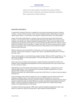 GLOBALIZACIJA MEDIJA


                      započet i protiv kojeg se pobunio Veran Matić. Proces kupovine Pinka je
                      zaustavljen vraćene su akcije koje su bile predmet kupoprodaje. Kompanija je
                      danas u stoprocentnom vlasništvu Mitrovića.




POLITIČKA POZADINA:

U raspravama o fenomenu Pink retko se događalo da se sama televizija posmatra nezavisno od njenog
vlasnika. U slučaju ružičaste televizije stvar je naročito kompleksna pošto je Željko Mitrović uspeo da
izgradi imperiju upravo u vreme kada je većina njegovih vršnjaka proživljavala svoje najteže godine.

Godine 1994, kada je Željko Mitrović u Zemunu osnovao televiziju pod imenom Pink International
Company, važio je zakon po kome se radiotelevizijske frekvencije mogu dobiti samo na osnovu javnog
konkursa, osim ukoliko nisu u funkciji radiodifuzne delatnosti RTS-a. Zato je prvi korak Mitrovića bio
zaobilaženje javnog konkursa putem ugovora o poslovno-tehničkoj saradnji sa RTS-om, odnosno s njenim
direktorom Vučelićem. Ugovor je potpisan 5. avgusta 1994, malo više od mesec dana pre nego što je Pink
počeo sa emitovanjem. Što je stvorilo mogućnost Pinku da emituje program a da ne konkuriše za dodelu
radiotelevizijske frekvencije.

Pažljivom analizom Ugvora između RTS-a i Pinka može se vidi se da je ugovor štetan za državnu
televiziju. Tim ugovorom omogućen je značajan odliv opreme i sposobnih tehničkih kadrova iz državne
televizije u Pink.

Tokom nekoliko godina za vreme direktorskog mandata Vučelića i Milanovića RTS ustupa Pinku sve više
frekvencija i predajnika za emitovanje programa. Tim činom Pink uspeva da svojim signalom pokrije
čitavu teritoriju Srbije.

Posle svega vidi se da je državna televizija, koju su građani decenijama finansirali kroz budžet i kroz
pretplatu, tokom šestogodišnjeg perioda pljačkana od strane jedne parazitske firme, koja je stalno tražila
sve više, a davala sve manje.

Željko Mitrović je bio član Jugoslovenske udružene levice od 1996.godine, u toj partiji bio je do 27.
septembra 2000. godine, a za to vreme dvaput je bio poslanički kandidat (poslednji put na saveznim
izborima 2000.) i jednom savezni poslanik.
Pažljivijem posmatraču nije moglo promaći da je pred izbore 2000. Mitrović već počeo da ubrzano napušta
brod koji tone.

Svega tri dana posle izbora, Mitrović napušta JUL, što je u događajima pred peti oktobar prošlo skoro
nezapaženo. Međutim, kada se revolucionarna euforija malo stišala, pojavile su se nove teze o
Mitrovićevim političkim leđima. Kao prvo, postavilo se pitanje o mogućnosti da ružičasta televizija, iako je
godinama predstavljala jedan od simbola Miloševićevog doba, petog oktobra bude pošteđena bilo kakvih
napada – teza koja se najčešće pominjala bila je da je zgradu zaštitio lično Vladimir Popović Beba,
donedavni šef republičkog Biroa za informisanje.

Uvođenjem informativnog programa u 2000. godini i ponekad očiglednim propagiranjem jedne strane,
Mitrović (a samim tim i njegova televizija) opet su dobili nalepnicu političkih agitatora.




Dragan Žebeljan                                                                                           -21-
 