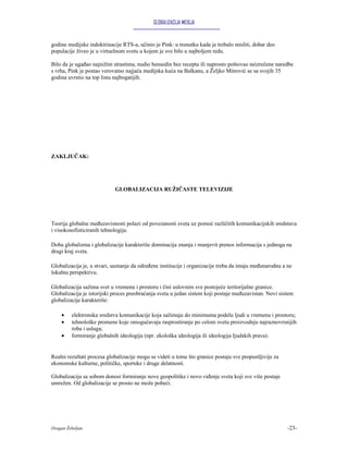 GLOBALIZACIJA MEDIJA


godine medijske indoktrinacije RTS-a, učinio je Pink: u trenutku kada je trebalo misliti, dobar deo
populacije živeo je u virtuelnom svetu u kojem je sve bilo u najboljem redu.

Bilo da je ugađao najnižim strastima, nudio bensedin bez recepta ili naprosto poštovao neizrečene naredbe
s vrha, Pink je postao verovatno najjača medijska kuća na Balkanu, a Željko Mitrović se sa svojih 35
godina uvrstio na top listu najbogatijih.




ZAKLJUČAK:




                            GLOBALIZACIJA RUŽIČASTE TELEVIZIJE




Teorija globalne međuzavisnosti polazi od povezanosti sveta uz pomoć različitih komunikacijskih sredstava
i visokosofisticiranih tehnologija.

Doba globalizma i globalizacije karakteriše dominacija znanja i munjevit prenos informacija s jednoga na
drugi kraj sveta.

Globalizacija je, u stvari, saznanje da određene institucije i organizacije treba da imaju međunarodnu a ne
lokalnu perspektivu.

Globalizacija sažima svet u vremenu i prostoru i čini uslovnim sve postojeće teritorijalne granice.
Globalizacija je istorijski proces preobraćanja sveta u jedan sistem koji postaje međuzavistan. Novi sistem
globalizacije karakteriše:

    •    elektronska sredstva komunikacije koja sažimaju do minimuma podelu ljudi u vremenu i prostoru;
    •    tehnološke promene koje omogućavaju rasprostiranje po celom svetu proizvodnju najraznovrsnijih
         roba i usluga;
    •    formiranje globalnih ideologija (npr. ekološka ideologija ili ideologija Ijudskih prava).


Realni rezultati procesa globalizacije mogu se videti u tome što granice postaju sve propustljivije za
ekonomske kulturne, političke, sportske i druge delatnosti.

Globalizacija sa sobom donosi formiranje nove geopolitike i novo viđenje sveta koji sve više postaje
umrežen. Od globalizacije se prosto ne može pobeći.




Dragan Žebeljan                                                                                          -23-
 