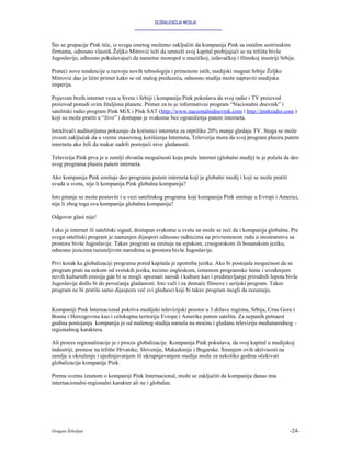 GLOBALIZACIJA MEDIJA


Što se grupacije Pink tiče, iz svega iznetog možemo zaključiti da kompanija Pink sa ostalim sestrinskim
firmama, odnosno vlasnik Željko Mitrović teži da umnoži svoj kapital probijajući se na tržišta bivše
Jugoslavije, odnosno pokušavajući da nametne monopol u muzičkoj, izdavačkoj i filmskoj inustriji Srbije.

Prateći nove tendencije u razvoju novih tehnologija i primenom istih, medijski magnat Srbije Željko
Mitrović dao je lični primer kako se od malog preduzeća, odnosno studija može napraviti medijska
imperija.

Pojavom brzih internet veza u Svetu i Srbiji i kompanija Pink pokušava da svoj radio i TV proizvod
proizvod ponudi svim žiteljima planete. Primer za to je informativni program “Nacionalni dnevnik” i
satelitski radio program Pink MiX i Pink SAT (http://www.nacionalnidnevnik.com i http://pinkradio.com )
koji su može pratiti u “živo” i dostupan je svakome bez ograničenja putem interneta.

Istraživači auditorijuma pokazuju da korisnici interneta za otprilike 20% manje gledaju TV. Stoga se može
izvesti zaključak da u vreme masovnog korišćenja Interneta, Televizija mora da svoj program plasira putem
interneta ako želi da makar zadrži postojeći nivo gledanosti.

Telavizija Pink prva je u zemlji shvatila mogućnosti koju pruža internet (globalni medij) te je počela da deo
svog programa plasira putem interneta.

Ako kompanija Pink emituje deo programa putem interneta koji je globalni medij i koji se može pratiti
svuda u svetu, nije li kompanija Pink globalna kompanija?

Isto pitanje se može postaviti i u vezi satelitskog programa koji kompanija Pink emituje u Evropi i Americi,
nije li zbog toga ova kompanija globalna kompanija?

Odgovor glasi nije!

I ako je internet ili satelitski signal, dostupan svakome u svetu ne može se reći da i kompanija globalna. Pre
svega satelitski program je namenjen dijaspori odnosno radnicima na privremenom radu u inostranstvu sa
prostora bivše Jugoslavije. Takav program se emituje na srpskom, crnogorskom ili bosanskom jeziku,
odnosno jezicima razumljivim narodima sa prostora bivše Jugoslavije.

Prvi korak ka globalizaciji programa pored kapitala je upotreba jezika. Ako bi postojala mogućnost da se
program prati na nekom od svetskih jezika, recimo engleskom, izmenom programske šeme i uvođenjem
novih kulturnih emisija gde bi se mogli upoznati narodi i kulture kao i predstavljanje prirodnih lepota bivše
Jugoslavije došlo bi do povećanja gladanosti. Isto važi i za domaće filmove i serijski program. Takav
program ne bi pratila samo dijaspora već svi gledaoci koji bi takav program mogli da razumeju.


Kompaniji Pink Internacional pokriva medijski televizijski prostor u 3 države regiona, Srbija, Crna Gora i
Bosna i Hercegovina kao i celokupnu teritoriju Evrope i Amerike putem satelita. Za nepunih petnaest
godina postojanja kompanija je od malenog studija narasla na moćnu i gledanu televiziju međunarodnog –
regionalnog karaktera.

Ali proces regionalizacije je i proces globalizacije. Kompanija Pink pokušava, da svoj kapital u medijskoj
industriji, prenese na tržište Hrvatske, Slovenije, Makedonije i Bugarske. Širenjem ovih aktivnosti na
zemlje u okruženju i ujedinjavanjem ili ukrupnjavanjem medija može za nekoliko godina očekivati
globalizacija kompanije Pink.

Prema svemu iznetom o kompaniji Pink Internacional, može se zaključiti da kompanija danas ima
internacionalni-regionalni karakter ali ne i globalan.




Dragan Žebeljan                                                                                           -24-
 