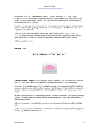 GLOBALIZACIJA MEDIJA




Dalji razvitak PINK INTERNATIONAL COMPANY rezultira osnivanjem PFI – PINK FILMS
INTERNATIONAL – jedinstvenog filmskog produkcijskog kompleksa koji otvara realne šanse da naša
zemlja u najkraćem roku postane izuzetno važan faktor u oblasti filmske industrije u ovom delu sveta,
naročito za strane filmske stvaraoce.

U skladu sa razvijenom svesti o neophodnosti brze komunikacije i savremenim tempom poslovanja Željko
Mitrović, septembra 2004. godine, postaje vlasnik još jedne kompanije – AIR PINK- biznis džet avio
kompanije sa svoja tri aviona .

Samo mesec dana nakon toga, oktobra meseca 2004. godine Mitrović osniva PDS PINK DIGITAL
SYSTEM- jedinstveni pogon u regionu za proizvodnju i umnožavanje DVD nosača, kompakt diskova i
audio kaseta, baziran na najnovijoj tehnologiji sa godišnjim kapacitetom od 15 miliona jedinica.

Oženjen, otac četvoro dece.



O KOMPANIJI:


                              PINK INTERNACIONAL COMPANY




Pink International Company je vodeća privatna, medijska korporacija koju čine komercijalna televizija
(TV Pink), radio stanica (Radio Pink) i kompleks filmske produkcije ( Pink Films International).

Osnovana 1993. godine kao jedna od prvih medijskih kompanija u privatnom vlasništvu, Pink je definisao i
postavio standarde za komercijalne medijske operatere u zemlji i regionu. Striktno se držeci svoje osnovne
filozofije – zabava, informacija i edukacija za milione gledalaca i slušalaca - Pink je postao trend-setter
tržišta.

Od 1998. godine, televizija Pink dominira po gledanosti, zauzimajući prvo mesto, svake godine, po ratingu
i share-u. Ostvarujući 40-45% od ukupnog prihoda marketinškog trzista u Srbiji, Pink zauzima lidersku
poziciju i u ovoj oblasti.

Kako se svet medija širi i raste, tako Pink nastavlja sa postavlja standarde i kodekse u vođenju medijske
kuće.

Trude se da postave visoke standarde a to su kreativan radio i dinamična televizija u kojima može gledalac
da uživa, koji informiše i obogaćuju duh.




Dragan Žebeljan                                                                                             -3-
 