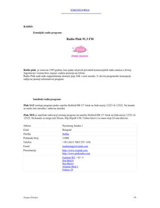 GLOBALIZACIJA MEDIJA




RADIO:

          Zemaljski radio program:

                                         Radio Pink 91.3 FM




Radio pink je osnovan 1993.godine, kao jedan od prvih privatnih komercijalnih radio stanica u bivšoj
Jugoslaviji i veoma brzo zauzeo vodeću poziciju na tržistu.
Radio Pink nudi miks najpolularnije domaće pop, folk i rock muzike. U okviru programske koncepcije
radija ne postoji informativni program.




          Satelitski radio program:

Pink SAT emituje program preko satelita Hotbird HB 13° Istok na frekvenciji 12321 ili 12322. Na kanalu
se može čuti narodna i zabavna muzika.

Pink MiX je satelitski radio koji emituje program na satelitu Hotbird HB 13° Istok na frekvenciji 12321 ili
12322. Na kanalu se mogu čuti House, Hip Hop,R’n’B i Tehno hitovi i to naon-stop 24 sata dnevno.

Adresa                                Neznanog Junaka 1
Grad                                  Beograd
Zemlja                                Serbia
Poštanski broj:                       11000
Telefon                               +381 (0)11 3063 555 / 636
Email                                 marketing@rtvpink.com
Prezentacija                          http://www.rtvpink.com
                                      http://www.pinkradio.com
                                      Eutelsat W2 <I)< i>
                                      Hot Bird 8
                                      Hot Bird 6
                                      Atlantic Bird 1
                                      Galaxy 25




Dragan Žebeljan                                                                                          -4-
 