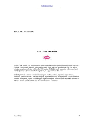 GLOBALIZACIJA MEDIJA




ZEMALJSKA TELEVIZIJA:




                                    PINK INTERNACIONAL




Krajem 1994. godine, Pink International je napravio važan korak u svojem razvoju osnivanjem televizije -
TV Pink. Emitovanje je počelo iz malog studija dok je signal pokrivao samo Beograd. TV Pink je brzo
privukla vernu i mnogobrojnu publiku. Do 1998.godine, TV Pink je imala nacionalnu pokrivenost kao i
lidersku poziciju u gledanosti i advertising tržistu, na kojoj se nalazi i dan danas.

TV Pink proizvodi i emituje domaći i strani program visokog kvaliteta, popularne serije, filmove,
telenovele, zabavno-muzički i talk show program, najmodernije reality show programe kao i svakodnevne
centralne informatvne emisije i političke duele. Pink International je najveći kupac američkih programa u
regionu i između ostalog ima ugovore sa Warner Brothers i Paramount.




Dragan Žebeljan                                                                                        -5-
 