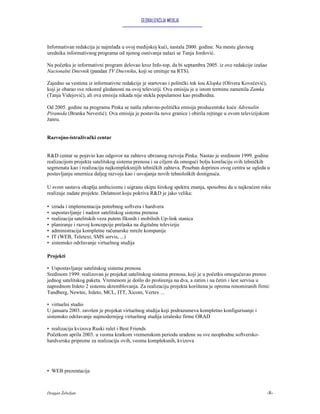 GLOBALIZACIJA MEDIJA




Informativan redakcija je najmlađa u ovoj medijskoj kući, nastala 2000. godine. Na mestu glavnog
urednika informativnog programa od njenog osnivanja nalazi se Tanja Jordović.

Na početku je informativni program delovao kroz Info-top, da bi septambra 2005. iz ove redakcije izašao
Nacionalni Dnevnik (pandan TV Dnevniku, koji se emituje na RTS).

Zajedno sa vestima iz informativne redakcije je startovao i politički tok šou Klopka (Olivera Kovečević),
koji je obarao sve rekored gledanosti na ovoj televiziji. Ovu emisiju je u istom terminu zamenila Zamka
(Tanja Videjović), ali ova emisija nikada nije stekla popularnost kao predhodna.

Od 2005. godine na programu Pinka se našla zabavno-politička emisija producentske kuće Adrenalin
Piramida (Branka Nevestić). Ova emisija je postavila nove granice i obirila rejtinge u ovom televizijskom
žanru.


Razvojno-istraživački centar


R&D centar se pojavio kao odgovor na zahteve ubrzanog razvoja Pinka. Nastao je sredinom 1999. godine
realizacijom projekta satelitskog sistema prenosa i sa ciljem da omogući bolju korelaciju svih tehničkih
segmenata kao i realizaciju najkompleksnijih tehničkih zahteva. Poseban doprinos ovog centra se ogleda u
postavljanju smernica daljeg razvoja kao i usvajanja novih tehnoloških dostignuća.

U svom sastavu okuplja ambicioznu i uigranu ekipu širokog spektra znanja, sposobnu da u najkraćem roku
realizuje zadate projekte. Delatnost koju pokriva R&D je jako velika:

•   izrada i implementacija potrebnog softvera i hardvera
•   uspostavljanje i nadzor satelitskog sistema prenosa
•   realizacija satelitskih veza putem fiksnih i mobilnih Up-link stanica
•   planiranje i razvoj koncepcije prelaska na digitalnu televiziju
•   administracija kompletne računarske mreže kompanije
•   IT (WEB, Teletext, SMS servis, ...)
•   sistemsko održavanje virtuelnog studija

Projekti

• Uspostavljanje satelitskog sistema prenosa
Sredinom 1999. realizovan je projekat satelitskog sistema prenosa, koji je u početku omogućavao prenos
jednog satelitskog paketa. Vremenom je došlo do proširenja na dva, a zatim i na četiri i šest servisa u
naprednom Irdeto 2 sistemu skremblovanja. Za realizaciju projekta korištena je oprema renomiranih firmi:
Tandberg, Newtec, Irdeto, MCL, ITT, Xicom, Vertex ...

• virtuelni studio
U januaru 2003. završen je projekat virtuelnog studija koji podrazumeva kompletno konfigurisanje i
sistemsko održavanje najmodernijeg virtuelnog studija izraleske firme ORAD

• realizacija kvizova Ruski rulet i Best Friends
Početkom aprila 2003. u veoma kratkom vremenskom periodu urađene su sve neophodne softversko-
hardverske pripreme za realizaciju ovih, veoma kompleksnih, kvizova




• WEB prezentacija



Dragan Žebeljan                                                                                             -8-
 