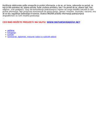 Korišćenje elektronske pošte omogućilo je protok informacija, a da se, pri tome, zaboravlja na period, za
koji je bilo potrebno da, pisana poruka, bude uručena primaocu, kao i na period da se, pisana riječ, kao
odgovor, vrati pošiljaocu. Ovaj vid komunikacije podrazumjeva vrijeme od svega nekoliko sekundi za sam
protok informacija. Nije pretjerano konstatovati da pisma putuju, gotovo, trenutno. Izuzetaka, naravno, ima
ali se tiču zagušenja saobraćaja ili kvarova. Ovakva BRZINA protoka informacija podrazumjeva
ekspeditivnost na svim nivoima poslovanja.
...
CEO RAD MOŽETE PREUZETI NA SAJTU: WWW.MATURSKIRADOVI.NET
 
početna
kategorije
kontakt
Seminarski, diplomski, maturski radovi iz razlicitih oblasti
 