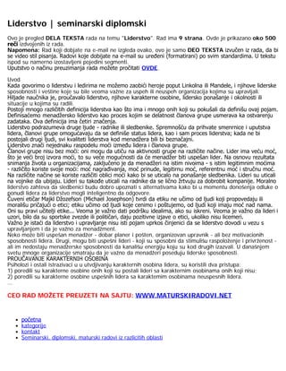 Liderstvo | seminarski diplomski
Ovo je pregled DELA TEKSTA rada na temu "Liderstvo". Rad ima 9 strana. Ovde je prikazano oko 500
reči izdvojenih iz rada.
Napomena: Rad koji dobjate na e-mail ne izgleda ovako, ovo je samo DEO TEKSTA izvučen iz rada, da bi
se video stil pisanja. Radovi koje dobijate na e-mail su uređeni (formatirani) po svim standardima. U tekstu
ispod su namerno izostavljeni pojedini segmenti.
Uputstvo o načinu preuzimanja rada možete pročitati OVDE.
Uvod
Kada govorimo o liderstvu i ledirima ne možemo zaobići heroje poput Linkolna ili Mandele, i njihove liderske
sposobnosti i veštine koje su bile veoma važne za uspeh ili neuspeh organizacija kojima su upravljali.
Hiljade naučnika je, proučavalo liderstvo, njihove karakterne osobine, lidersko ponašanje i okolnosti ili
situacije u kojima su radili.
Postoji mnogo različitih definicija liderstva kao što ima i mnogo onih koji su pokušali da definišu ovaj pojam.
Definisaćemo menadžersko liderstvo kao proces kojim se delatnost članova grupe usmerava ka ostvarenju
zadataka. Ova definicija ima četiri značenja.
Liderstvo podrazumeva druge ljude - radnike ili sledbenike. Spremnošću da prihvate smenrnice i uputstva
lidera, članovi grupe omogućavaju da se definiše status lidera, kao i sam proces liderstva; kada ne bi
postojali drugi ljudi, svi kvaliteti liderstva kod menadžera bili bi beznačajni.
Liderstvo znači nejednaku raspodelu moći između lidera i članova grupe.
Članovi grupe nisu bez moći: oni mogu da utiču na aktivnosti grupe na različite načine. Lider ima veću moć,
što je veći broj izvora moći, to su veće mogućnosti da će menadžer biti uspešan lider. Na osnovu rezultata
snimanja života u organizacijama, zaključeno je da menadžeri na istim nivoima - s istim legitimnim moćima
- različito koriste svoje moći: moć nagrađivanja, moć prinude, legitirnu moć, referentnu moć i stručnu moć.
Na različite načine se koriste različiti oblici moći kako bi se uticalo na ponašanje sledbenika. Lideri su uticali
na vojnike da ubijaju. Lideri su takođe uticali na radnike da se lično žrtvuju za dobrobit kompanije. Moralno
liderstvo zahteva da sledbenici budu dobro upoznati s alternativama kako bi u momentu donošenja odluke o
ponudi lidera za liderstvo mogli inteligentno da odgovore.
Čuveni etičar Majkl Džozefson (Michael Josephson) tvrdi da etiku ne učimo od ljudi koji propovedaju ili
morališu pričajući o etici; etiku učimo od ljudi koje cenimo i poštujemo, od ljudi koji imaju moć nad nama.
Oni su pravi učitelji etike... Veoma je važno dati podršku idealima, ako su iskreni. Veoma je važno da lideri i
uzori, bilo da su sportske zvezde ili političari, daju pozitivne izjave o etici, ukoliko nisu licemeri.
Važno je istaći da liderstvo i upravljanje nisu isti pojam uprkos činjenici da se liderstvo dovodi u vezu s
upravljanjem i da je važno za menadžment.
Neko može biti uspešan menadžer - dobar planer i pošten, organizovan upravnik - ali bez motivacionih
sposobnosti lidera. Drugi, mogu biti uspešni lideri - koji su sposobni da stimulišu raspoloženje i privrženost -
ali im nedostaju menadžerske sposobnosti da kanališu energiju koju su kod drugih izazvali. U današnjem
svetu mnoge organizacije smatraju da je važno da menadžeri poseduju liderske sposobnosti.
PROUČAVANJE KARAKTERNIH OSOBINA
Psiholozi i ostali istrazivaci u u utvdjivanju karakternih osobina lidera, su koristili dva pristupa:
1) poredili su karakterne osobine onih koji su postali lideri sa karakternim osobinama onih koji nisu;
2) poredili su karakterne osobine uspešnih lidera sa karaktemim osobinama neuspesnih lidera.
...
CEO RAD MOŽETE PREUZETI NA SAJTU: WWW.MATURSKIRADOVI.NET
 
početna
kategorije
kontakt
Seminarski, diplomski, maturski radovi iz razlicitih oblasti
 