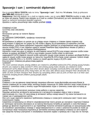 Spavanje i san | seminarski diplomski
Ovo je pregled DELA TEKSTA rada na temu "Spavanje i san". Rad ima 14 strana. Ovde je prikazano
oko 500 reči izdvojenih iz rada.
Napomena: Rad koji dobjate na e-mail ne izgleda ovako, ovo je samo DEO TEKSTA izvučen iz rada, da bi
se video stil pisanja. Radovi koje dobijate na e-mail su uređeni (formatirani) po svim standardima. U tekstu
ispod su namerno izostavljeni pojedini segmenti.
Uputstvo o načinu preuzimanja rada možete pročitati OVDE.
СПАВАЊЕ И САН
SLEEPING AND DREAMING
Аутор:
Регионални центар за таленте Врање
Ментор:
мр ЉИЉАНА СИМОНОВИЋ, професор психологије
РЕЗИМЕ
Истраживање је рађено са циљем да се утврди начин спавања и ставови према сновима код
деце,младих и одраслих на узорку од 140 особа у Врању.За истраживање је коришћен упитник
комбинованог типа.Према добијеним подацима највећи проблем са успављивањем имају одрасле
женске особе(75%) и оне највише користе лекове.Повећани број коришћења лекова се јавља у
последњих 5 година као последица бомбардовања.
Најчешћи снови код деце су везани за неостварене жеље(34,67%),код младих женских особа снови
везани за дневне догађаје(71,44%),а код младих мушких особа снови са еротским
садржајем(47,62%).Одрасле женске особе најчешће сањају снове везане за дневне догађаје(36,84),а
одрасле мушке особе снове везане за тренутне тешкоће(36,32%).Своје снове најмање тумаче младе
мушке особе(48,15%) и то 25,93% тумачи уз помоћ других људи,а 22,22% сами.
Кључне речи: спавање,сан,деца,млади,одрасли
SUMMARY
The most common dreams among children are related to unfulfilled wishes(34,67%),among young females
dreams are related to daily events(71,44%) and among young males dreams are related to erotic
fantasies(47,62%).Adult females most often dream about everyday events(36,84%) and adult males dream
about current problems(36,32%).Yong males are the ones who almost never interpret their dreams(48,15)
while 25,93% of them interpret their dreams by consulting others and 22,22% of them do it on their own.
Keywords:sleeping,dream,children,young people,adults
I Увод
Теоријски део
Спавање
Спавање и сан од давнина представљају занимања обичних људи,филозофа,научника.Какав је
смисао спавања,да ли снови имају значења божјих порука;да ли треба причати своје снове;колика је
вредност тумачења снова у лечењу људи?Интересовање људи о тумачењу снова кроз историју је
мењало
значај.Тако је од религијског,значење снова добило и научни карактер.
Периоди целокупне активности организма,па и активности мождане коре,а тиме и јачина
свести,мењају се у току 24 часа;некад је активност већа,а некад мања.О тој смени активности се
говори као о циркадијалном ритму.
Оно што људе нарочито привлачи проблемима спавања и снова јесте измењена свест током ових
психолошких појава.
Савремена истраживаља из области неурофизиологије мозга долазе до значајних података.Спавање
је неопходно организму.Засновано је на важној биолошкој потреби,за одмором и сном.Неспавање
доводи до физичке исцрпљености и до поремећаја психичке активности;јављају се халуцинације,губи
се способност разликовања опажаја и представе(реалности и слике о реалности);особа не може да
контролише своје понашање;подложна је захтевима околине,спречавање спавања се зато користи
као средство мучења ухапшених и изнуђивање жељених изјава о кривици,чак и кад она не постоји.
...
 