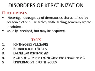 DISORDERS OF KERATINIZATION
 ICHTHYOSES
 Heterogeneous group of dermatoses characterized by
presence of fish-like scales, with scaling generally worse
in winters.
 Usually inherited, but may be acquired.
TYPES
1. ICHTHYOSES VULGARIS
2. X-LINKED ICHTHYOSES
3. LAMELLAR ICHTHYOSES
4. NONBULLOUS ICHTYOSIFORM ERYTHRODERMA
5. EPIDERMOLYTIC ICHTHYOSES
 