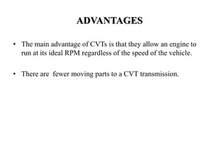 ADVANTAGES
• The main advantage of CVTs is that they allow an engine to
run at its ideal RPM regardless of the speed of the vehicle.
• There are fewer moving parts to a CVT transmission.
 