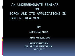 AN UNDERGRADUATE SEMINAR
ON
BORON AND ITS APPLICATIONS IN
CANCER TREATMENT
BY
ABUBAKAR MUSA
ADM. NO: 1210312003
SUPERVISED BY
DR M. N ALMUSTAPHA
MAY,2017
 