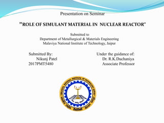 Presentation on Seminar
"ROLE OF SIMULANT MATERIAL IN NUCLEAR REACTOR”
Submitted By: Under the guidance of:
Nikunj Patel Dr. R.K.Duchaniya
2017PMT5480 Associate Professor
Submitted to
Department of Metallurgical & Materials Engineering
Malaviya National Institute of Technology, Jaipur
 