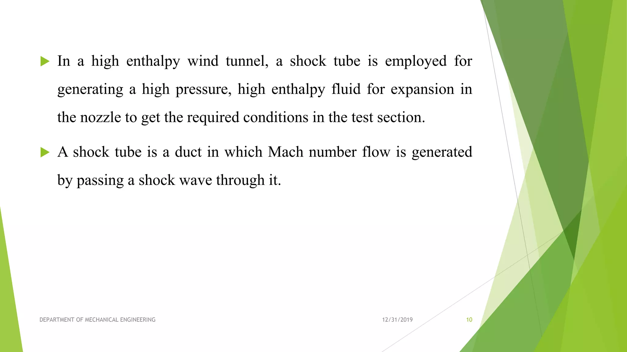 In a high enthalpy wind tunnel, a shock tube is employed for
generating a high pressure, high enthalpy fluid for expansion in
the nozzle to get the required conditions in the test section.
 A shock tube is a duct in which Mach number flow is generated
by passing a shock wave through it.
12/31/2019DEPARTMENT OF MECHANICAL ENGINEERING 10
 