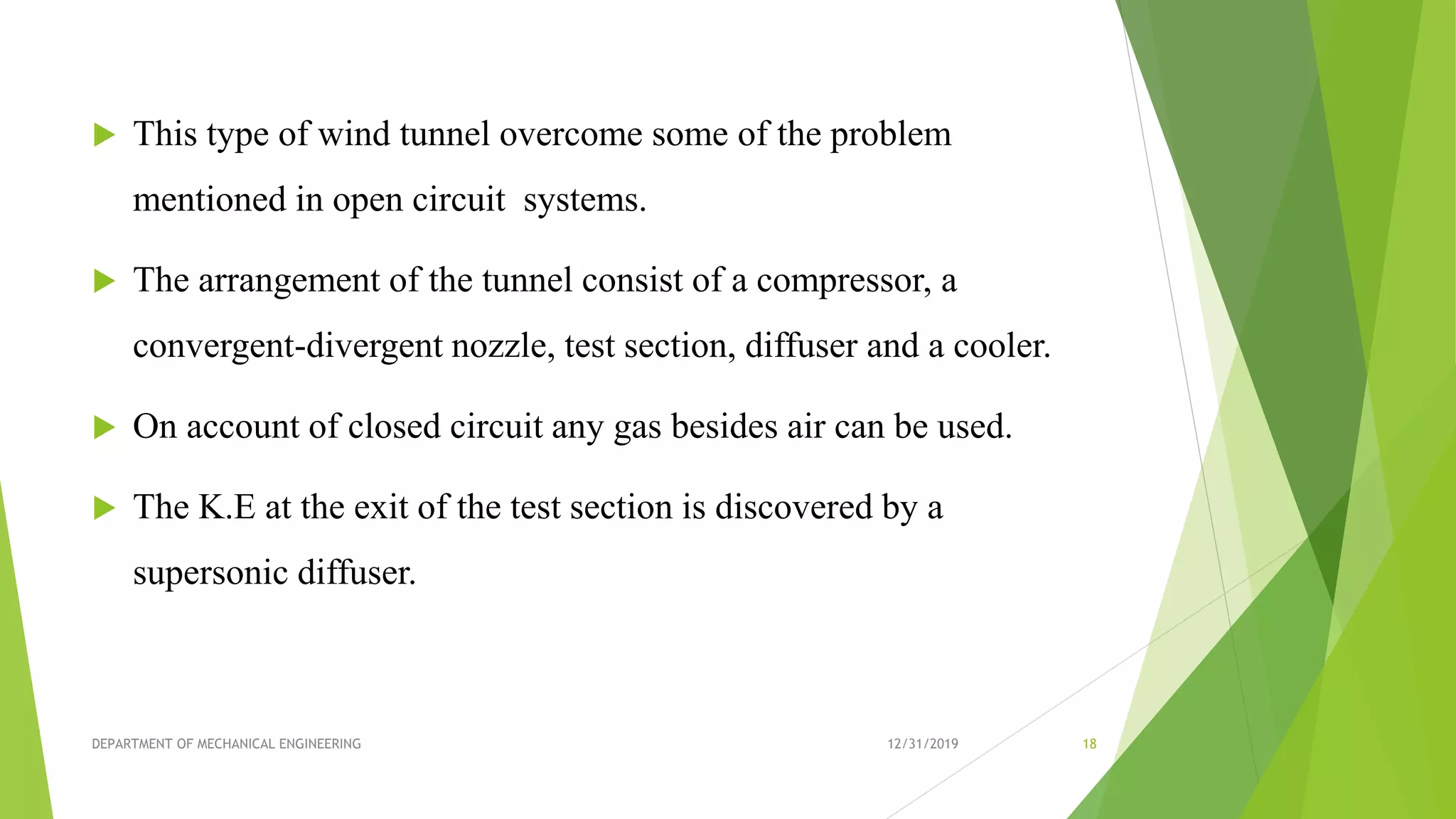  This type of wind tunnel overcome some of the problem
mentioned in open circuit systems.
 The arrangement of the tunnel consist of a compressor, a
convergent-divergent nozzle, test section, diffuser and a cooler.
 On account of closed circuit any gas besides air can be used.
 The K.E at the exit of the test section is discovered by a
supersonic diffuser.
12/31/2019DEPARTMENT OF MECHANICAL ENGINEERING 18
 