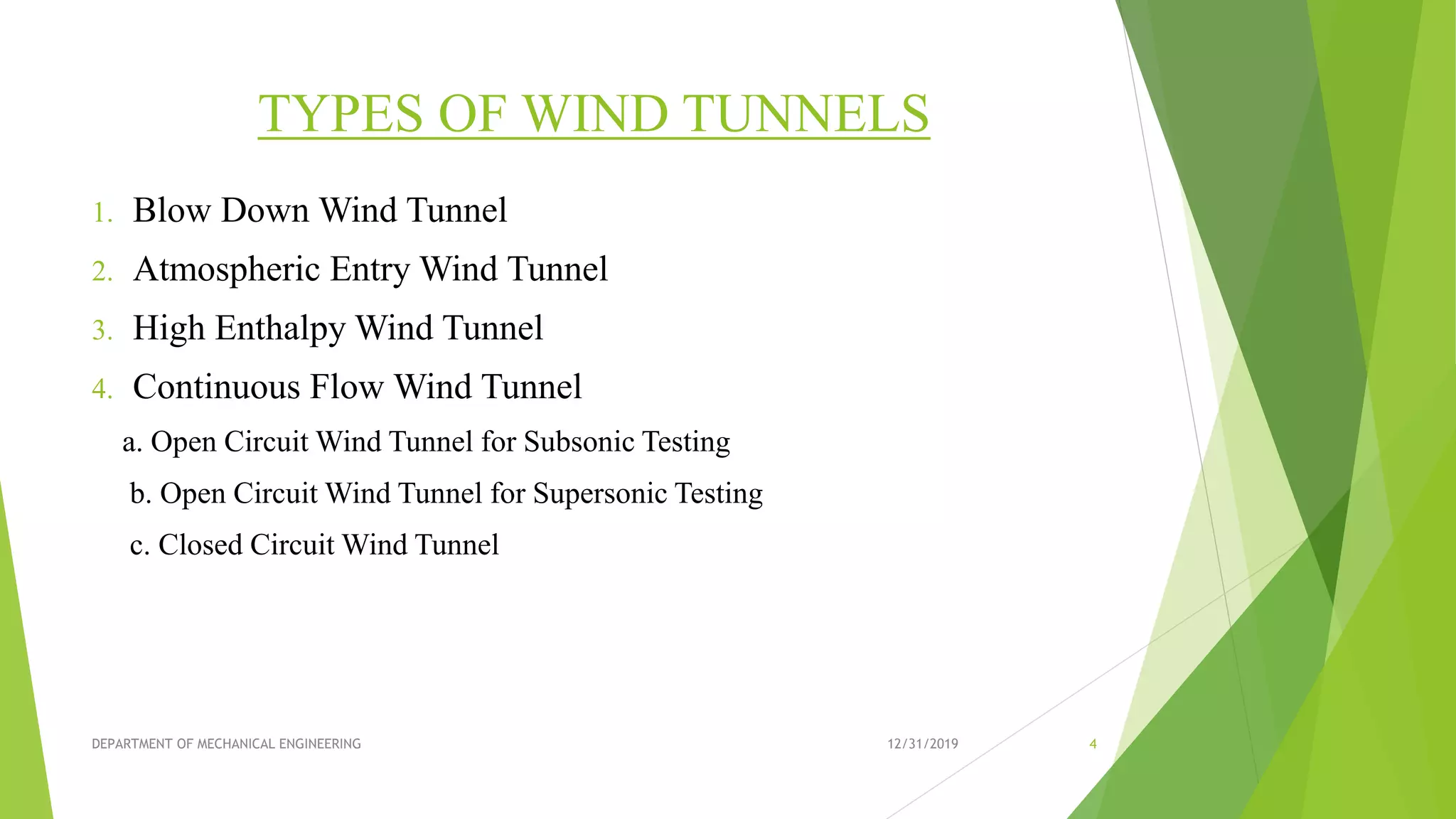 TYPES OF WIND TUNNELS
1. Blow Down Wind Tunnel
2. Atmospheric Entry Wind Tunnel
3. High Enthalpy Wind Tunnel
4. Continuous Flow Wind Tunnel
a. Open Circuit Wind Tunnel for Subsonic Testing
b. Open Circuit Wind Tunnel for Supersonic Testing
c. Closed Circuit Wind Tunnel
12/31/2019 4DEPARTMENT OF MECHANICAL ENGINEERING
 