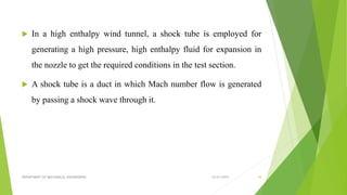  In a high enthalpy wind tunnel, a shock tube is employed for
generating a high pressure, high enthalpy fluid for expansion in
the nozzle to get the required conditions in the test section.
 A shock tube is a duct in which Mach number flow is generated
by passing a shock wave through it.
12/31/2019DEPARTMENT OF MECHANICAL ENGINEERING 10
 