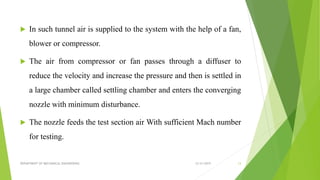  In such tunnel air is supplied to the system with the help of a fan,
blower or compressor.
 The air from compressor or fan passes through a diffuser to
reduce the velocity and increase the pressure and then is settled in
a large chamber called settling chamber and enters the converging
nozzle with minimum disturbance.
 The nozzle feeds the test section air With sufficient Mach number
for testing.
12/31/2019DEPARTMENT OF MECHANICAL ENGINEERING 13
 