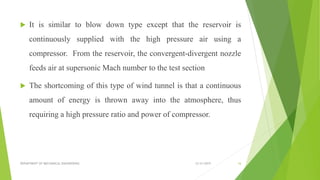  It is similar to blow down type except that the reservoir is
continuously supplied with the high pressure air using a
compressor. From the reservoir, the convergent-divergent nozzle
feeds air at supersonic Mach number to the test section
 The shortcoming of this type of wind tunnel is that a continuous
amount of energy is thrown away into the atmosphere, thus
requiring a high pressure ratio and power of compressor.
12/31/2019DEPARTMENT OF MECHANICAL ENGINEERING 16
 