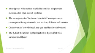 This type of wind tunnel overcome some of the problem
mentioned in open circuit systems.
 The arrangement of the tunnel consist of a compressor, a
convergent-divergent nozzle, test section, diffuser and a cooler.
 On account of closed circuit any gas besides air can be used.
 The K.E at the exit of the test section is discovered by a
supersonic diffuser.
12/31/2019DEPARTMENT OF MECHANICAL ENGINEERING 18
 