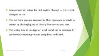  Atmospheric air enters the test section through a convergent-
divergent nozzle.
 The low back pressure required for flow expansion in nozzle is
created by discharging the air directly into an evacuated tank.
 The testing time in this type of wind tunnel can be increased by
continuously operating vacuum pump fitted to the tank.
12/31/2019DEPARTMENT OF MECHANICAL ENGINEERING 8
 