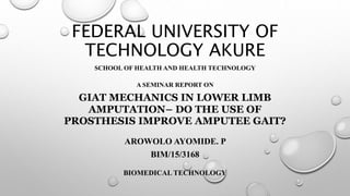 FEDERAL UNIVERSITY OF
TECHNOLOGY AKURE
SCHOOL OF HEALTH AND HEALTH TECHNOLOGY
A SEMINAR REPORT ON
GIAT MECHANICS IN LOWER LIMB
AMPUTATION– DO THE USE OF
PROSTHESIS IMPROVE AMPUTEE GAIT?
AROWOLO AYOMIDE. P
BIM/15/3168
BIOMEDICAL TECHNOLOGY
 