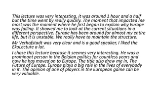 This lecture was very interesting, it was around 1 hour and a half
but the time went by really quickly. The moment that impacted me
most was the moment where he first began to explain why Europe
was failing. It showed me to look at the current situations in a
different perspective. Europe has been around for almost my entire
life, but it is unstable. We really have to maintain the structure.
Mr Verhofstadt was very clear and is a good speaker, I liked the
EkoLecture a lot.
I chose this lecture because it seemes very interesting. He was a
prominant person in the Belgian politics for countless years and
now he has moved on to Europe. The title also drew me in, The
Future of Europe. Europe plays a big role in the lives of everybody
in it. The opinion of one of players in the European game can be
very valuable.
 