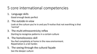 5 core international competencies
1. Language skills
Good enough beats perfect
2. The outside-in-view
Look at the culture you’re in and you’ll realise that not everthing is that
‘normal’
3. The multi-ethnocentricity reflex
Starting to recognise patterns in a certain culture
4. The homelessness skill
You feel completely at home in the new environment.
Repatriation is a lot harder.
5. The seeing through the cultural façade
See the deeper culture
 