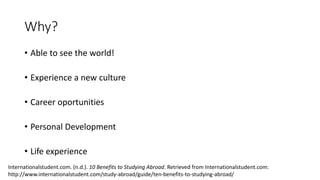 Why?
• Able to see the world!
• Experience a new culture
• Career oportunities
• Personal Development
• Life experience
Internationalstudent.com. (n.d.). 10 Benefits to Studying Abroad. Retrieved from Internationalstudent.com:
http://www.internationalstudent.com/study-abroad/guide/ten-benefits-to-studying-abroad/
 