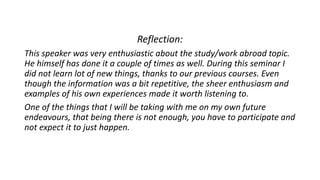 Reflection:
This speaker was very enthusiastic about the study/work abroad topic.
He himself has done it a couple of times as well. During this seminar I
did not learn lot of new things, thanks to our previous courses. Even
though the information was a bit repetitive, the sheer enthusiasm and
examples of his own experiences made it worth listening to.
One of the things that I will be taking with me on my own future
endeavours, that being there is not enough, you have to participate and
not expect it to just happen.
 