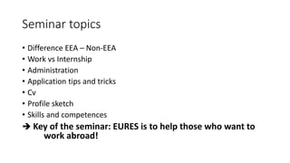 Seminar topics
• Difference EEA – Non-EEA
• Work vs Internship
• Administration
• Application tips and tricks
• Cv
• Profile sketch
• Skills and competences
 Key of the seminar: EURES is to help those who want to
work abroad!
 