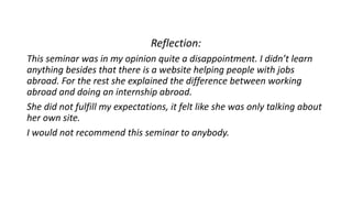 Reflection:
This seminar was in my opinion quite a disappointment. I didn’t learn
anything besides that there is a website helping people with jobs
abroad. For the rest she explained the difference between working
abroad and doing an internship abroad.
She did not fulfill my expectations, it felt like she was only talking about
her own site.
I would not recommend this seminar to anybody.
 