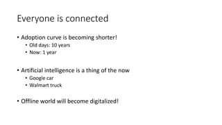 Everyone is connected
• Adoption curve is becoming shorter!
• Old days: 10 years
• Now: 1 year
• Artificial intelligence is a thing of the now
• Google car
• Walmart truck
• Offline world will become digitalized!
 