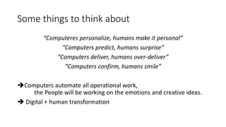 Some things to think about
“Computeres personalize, humans make it personal”
“Computers predict, humans surprise”
“Computers deliver, humans over-deliver”
“Computers confirm, humans smile”
Computers automate all operational work,
the People will be working on the emotions and creative ideas.
 Digital + human transformation
 