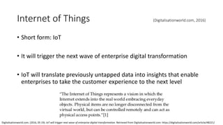 Internet of Things (Digitalisationworld.com, 2016)
• Short form: IoT
• It will trigger the next wave of enterprise digital transformation
• IoT will translate previously untapped data into insights that enable
enterprises to take the customer experience to the next level
Digitalisationworld.com. (2016, 05 19). IoT will trigger next wave of enterprise digital transformation. Retrieved from Digitalisationworld.com: https://digitalisationworld.com/article/48221/
 
