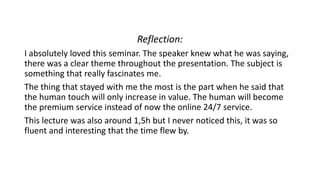 Reflection:
I absolutely loved this seminar. The speaker knew what he was saying,
there was a clear theme throughout the presentation. The subject is
something that really fascinates me.
The thing that stayed with me the most is the part when he said that
the human touch will only increase in value. The human will become
the premium service instead of now the online 24/7 service.
This lecture was also around 1,5h but I never noticed this, it was so
fluent and interesting that the time flew by.
 