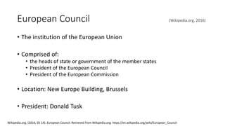 European Council (Wikipedia.org, 2016)
• The institution of the European Union
• Comprised of:
• the heads of state or government of the member states
• President of the European Council
• President of the European Commission
• Location: New Europe Building, Brussels
• President: Donald Tusk
Wikipedia.org. (2016, 05 14). European Council. Retrieved from Wikipedia.org: https://en.wikipedia.org/wiki/European_Council
 