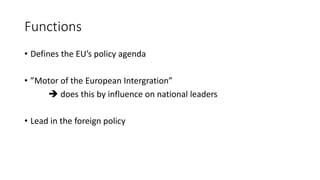 Functions
• Defines the EU’s policy agenda
• ”Motor of the European Intergration”
 does this by influence on national leaders
• Lead in the foreign policy
 