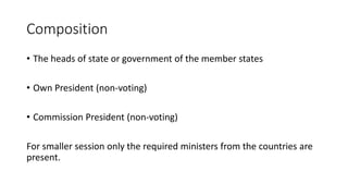 Composition
• The heads of state or government of the member states
• Own President (non-voting)
• Commission President (non-voting)
For smaller session only the required ministers from the countries are
present.
 